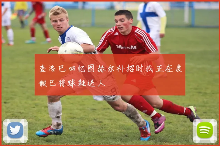 查洛巴回忆图赫尔补招时我正在度假已将球鞋送人
