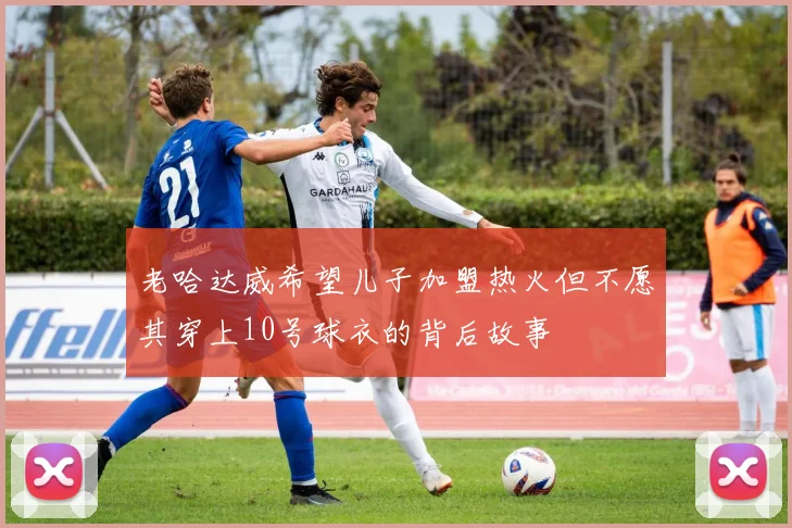 老哈达威希望儿子加盟热火但不愿其穿上10号球衣的背后故事