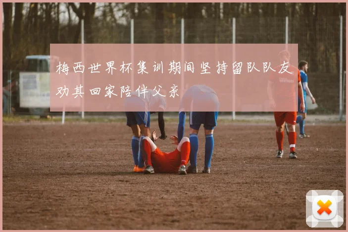 梅西世界杯集训期间坚持留队队友劝其回家陪伴父亲
