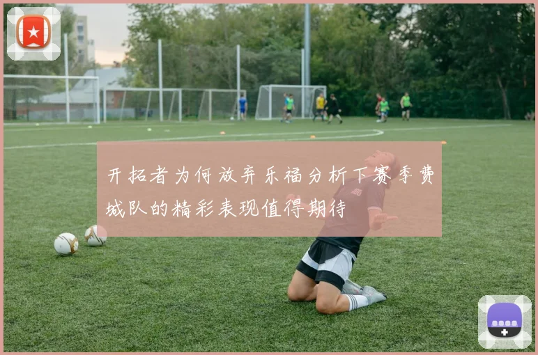 开拓者为何放弃乐福分析下赛季费城队的精彩表现值得期待