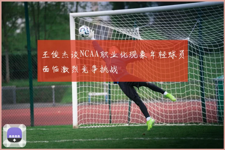 王俊杰谈NCAA职业化现象年轻球员面临激烈竞争挑战