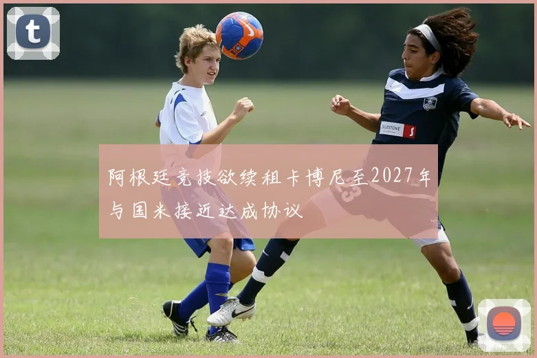 阿根廷竞技欲续租卡博尼至2027年与国米接近达成协议
