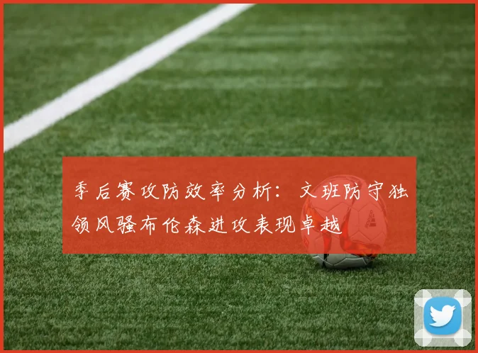 季后赛攻防效率分析：文班防守独领风骚布伦森进攻表现卓越